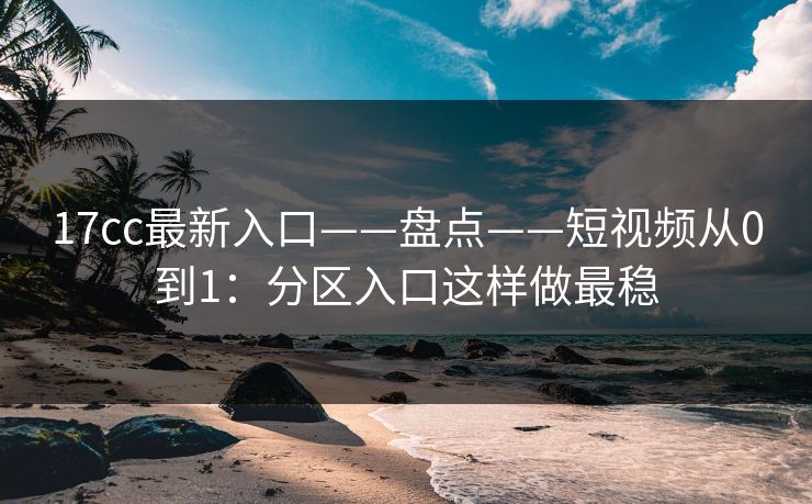 17cc最新入口——盘点——短视频从0到1：分区入口这样做最稳