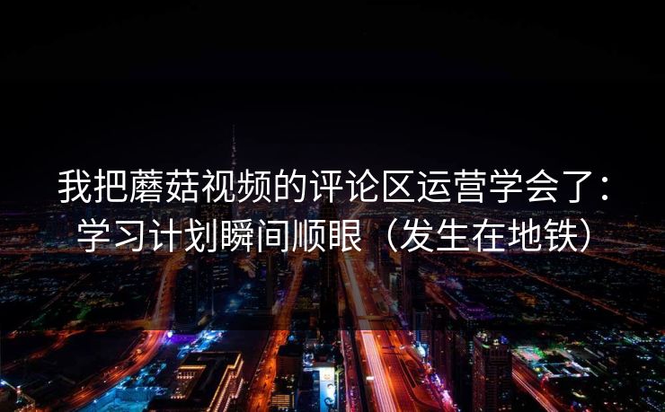 我把蘑菇视频的评论区运营学会了：学习计划瞬间顺眼（发生在地铁）