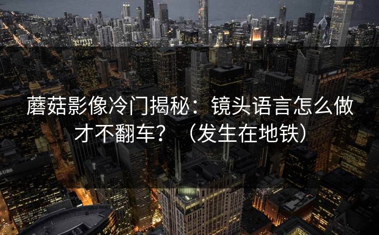 蘑菇影像冷门揭秘:镜头语言怎么做才不翻车?(发生在地铁) 蘑菇影像冷门揭秘:镜头语言怎么做才不翻车?(发生在地铁)