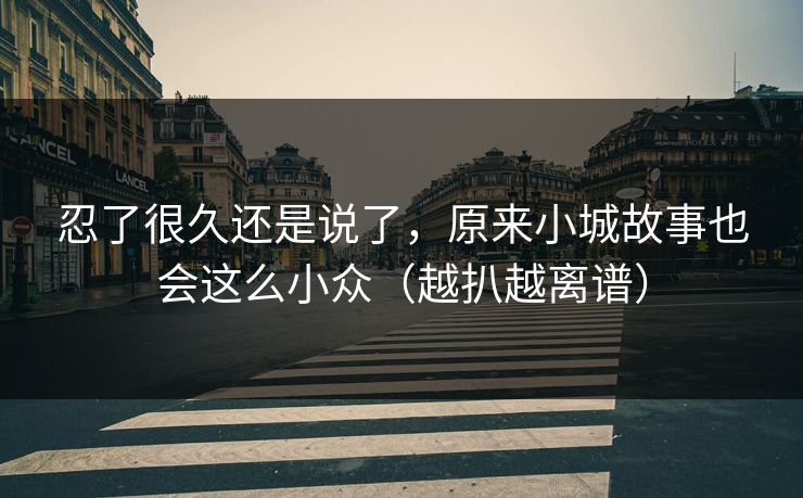 忍了很久还是说了,原来小城故事也会这么小众(越扒越离谱) 忍了很久还是说了,原来小城故事也会这么小众(越扒越离谱)