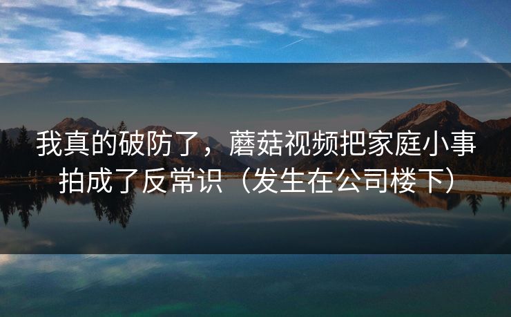 我真的破防了,蘑菇视频把家庭小事拍成了反常识(发生在公司楼下) 我真的破防了,蘑菇视频把家庭小事拍成了反常识(发生在公司楼下)