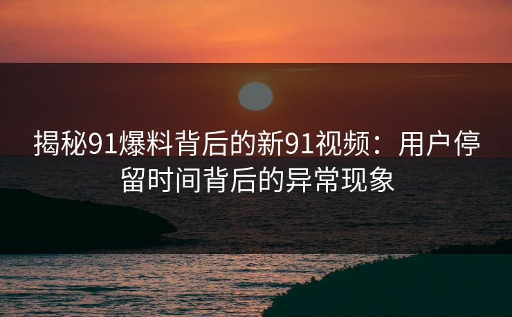 揭秘91爆料背后的新91视频:用户停留时间背后的异常现象 揭秘91爆料背后的新91视频:用户停留时间背后的异常现象