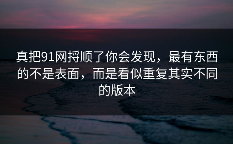 真把91网捋顺了你会发现,最有东西的不是表面,而是看似重复其实不同的版本 真把91网捋顺了你会发现,最有东西的不是表面,而是看似重复其实不同的版本