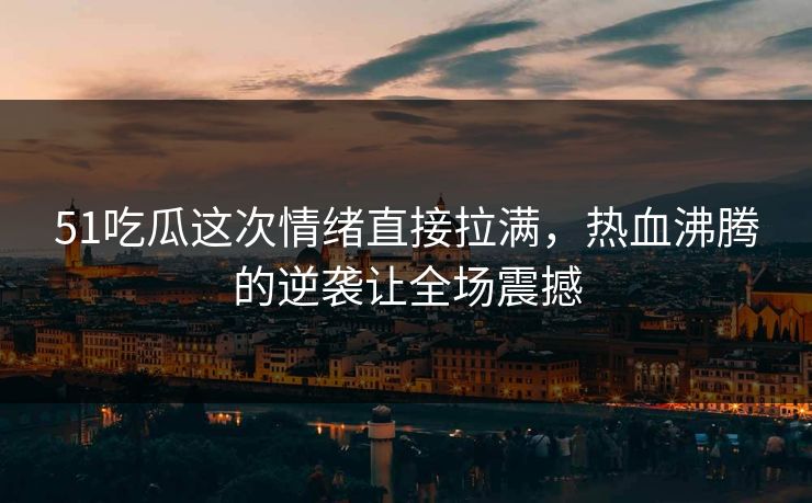 51吃瓜这次情绪直接拉满，热血沸腾的逆袭让全场震撼