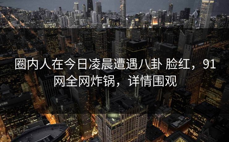 圈内人在今日凌晨遭遇八卦 脸红,91网全网炸锅,详情围观 圈内人在今日凌晨遭遇八卦 脸红,91网全网炸锅,详情围观