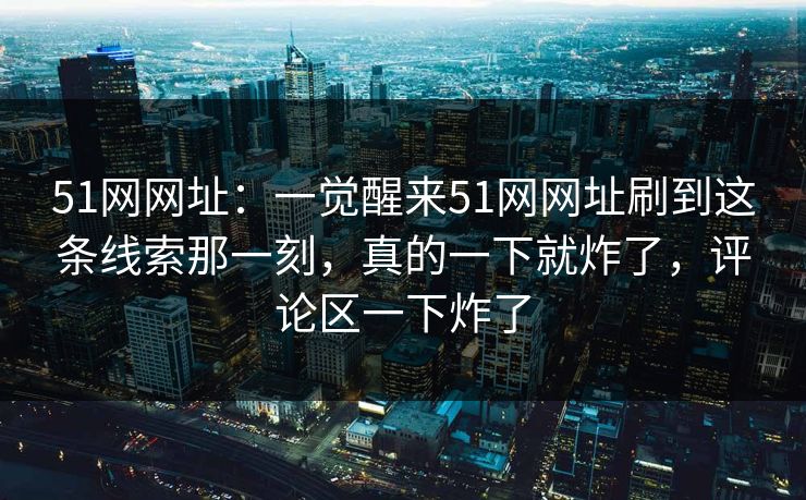 51网网址：一觉醒来51网网址刷到这条线索那一刻，真的一下就炸了，评论区一下炸了