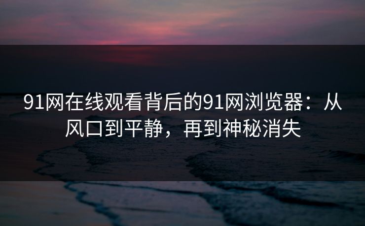 91网在线观看背后的91网浏览器:从风口到平静,再到神秘消失 91网在线观看背后的91网浏览器:从风口到平静,再到神秘消失