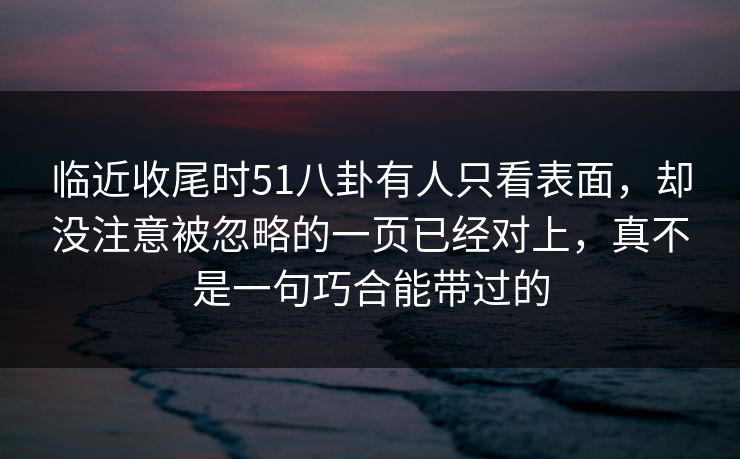 临近收尾时51八卦有人只看表面,却没注意被忽略的一页已经对上,真不是一句巧合能带过的 临近收尾时51八卦有人只看表面,却没注意被忽略的一页已经对上,真不是一句巧合能带过的
