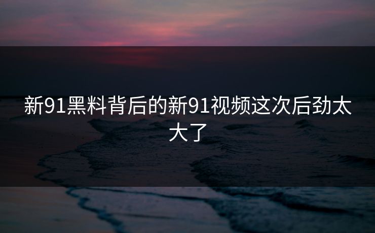 新91黑料背后的新91视频这次后劲太大了 新91黑料背后的新91视频这次后劲太大了